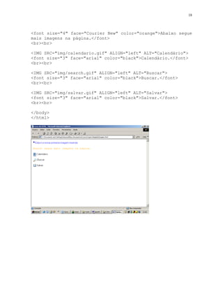 18
<font size="4" face="Courier New" color="orange">Abaixo segue
mais imagens na página.</font>
<br><br>
<IMG SRC="img/calendario.gif" ALIGN="left" ALT="Calendário">
<font size="3" face="arial" color="black">Calendário.</font>
<br><br>
<IMG SRC="img/search.gif" ALIGN="left" ALT="Buscar">
<font size="3" face="arial" color="black">Buscar.</font>
<br><br>
<IMG SRC="img/salvar.gif" ALIGN="left" ALT="Salvar">
<font size="3" face="arial" color="black">Salvar.</font>
<br><br>
</body>
</html>
 