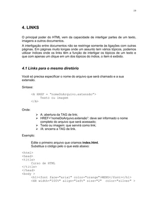 19
4. LINKS
O principal poder do HTML vem da capacidade de interligar partes de um texto,
imagens a outros documentos.
A interligação entre documentos não se restringe somente às ligações com outras
páginas. Em páginas muito longas onde um assunto tem vários tópicos, podemos
utilizar índices onde os links têm a função de interligar os tópicos de um texto e
que com apenas um clique em um dos tópicos do índice, o item é exibido.
4.1 Links para o mesmo diretório
Você só precisa especificar o nome do arquivo que será chamado e a sua
extensão.
Sintaxe:
<A HREF = “nomeDoArquivo.extensão”>
Texto ou imagem
</A>
Onde:
A: abertura da TAG de link;
HREF=”nomeDoArquivo.extensão”: deve ser informado o nome
completo do arquivo que será acessado;
Texto ou imagem: que servirá como link;
/A: encerra a TAG de link.
Exemplo:
Edite o primeiro arquivo que criamos index.html.
Substitua o código pelo o que está abaixo:
<html>
<head>
<title>
Curso de HTML
</title>
</head>
<body >
<h1><font face="arial" color="orange">MENU</font></h1>
<HR width="100%" align="left" size="2" color="silver" >
 