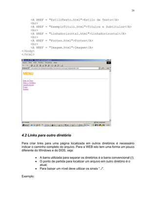 20
<A HREF = "EstiloTexto.html">Estilo de Texto</A>
<br>
<A HREF = "ExemploTitulo.html">Títulos e Subtítulos</A>
<br>
<A HREF = "LinhaHorizontal.html">LinhaHorizontal</A>
<br>
<A HREF = "Fontes.html">Fontes</A>
<br>
<A HREF = "Imagem.html">Imagem</A>
</body>
</html>
4.2 Links para outro diretório
Para criar links para uma página localizada em outros diretórios é necessário
indicar o caminho completo do arquivo. Para a WEB isto tem uma forma um pouco
diferente do Windows e do DOS, veja:
• A barra utilizada para separar os diretórios é a barra convencional (/);
• O ponto de partida para localizar um arquivo em outro diretório é o
atual;
• Para baixar um nível deve utilizar os sinais “../”.
Exemplo:
 