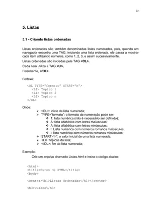 22
5. Listas
5.1 - Criando listas ordenadas
Listas ordenadas são também denominadas listas numeradas, pois, quando um
navegador encontra uma TAG, iniciando uma lista ordenada, ele passa a mostrar
cada item utilizando números, como 1, 2, 3, e assim sucessivamente.
Listas ordenadas são iniciadas pela TAG <OL>.
Cada item utiliza a TAG <LI>.
Finalmente, </OL>.
Sintaxe:
<OL TYPE=”formato” START=”n”>
<LI> Tópico 1
<LI> Tópico 2
<LI> Tópico n
</OL>
Onde:
<OL>: início da lista numerada;
TYPE=”formato”: o formato da numeração pode ser:
1: lista numérica (não é necessário ser definido);
A: lista alfabética com letras maiúsculas;
A: lista alfabética com letras minúsculas;
I: Lista numérica com números romanos maiúsculos;
I: lista numérica com números romanos minúsculos;
START=”n”: o valor inicial de uma lista numerada;
<LI>: tópicos da lista;
</OL>: fim da lista numerada;
Exemplo:
Crie um arquivo chamado Listas.html e insira o código abaixo:
<html>
<title>Curso de HTML</title>
<body>
<center><h1>Listas Ordenadas</h1></center>
<h3>Cursos</h3>
 