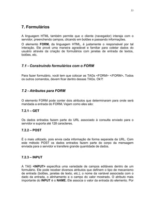 33
7. Formulários
A linguagem HTML também permite que o cliente (navegador) interaja com o
servidor, preenchendo campos, clicando em botões e passando informações.
O elemento FORM, da linguagem HTML, é justamente o responsável por tal
interação. Ele provê uma maneira agradável e familiar para coletar dados do
usuário através da criação de formulários com janelas de entrada de textos,
botões, etc.
7.1 - Construindo formulários com o FORM
Para fazer formulário, você tem que colocar as TAGs <FORM> </FORM>. Todos
os outros comandos, devem ficar dentro dessas TAGs. Ok?!
7.2 - Atributos para FORM
O elemento FORM pode conter dois atributos que determinaram para onde será
mandada a entrada do FORM. Vejam como eles são:
7.2.1 – GET
Os dados entrados fazem parte do URL associado à consulta enviado para o
servidor e suporta até 128 caracteres.
7.2.2 – POST
É o mais utilizado, pois envia cada informação de forma separada da URL. Com
este método POST os dados entrados fazem parte do corpo da mensagem
enviada para o servidor e transfere grande quantidade de dados.
7.2.3 – INPUT
A TAG <INPUT> especifica uma variedade de campos editáveis dentro de um
formulário. Ele pode receber diversos atributos que definem o tipo de mecanismo
de entrada (botões, janelas de texto, etc.), o nome da variável associada com o
dado da entrada, o alinhamento e o campo do valor mostrado. O atributo mais
importante do INPUT é o NAME. Ele associa o valor da entrada do elemento. Por
 