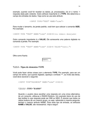 34
exemplo, quando você for receber os dados, já, processados, irá vir o name: =
resposta dada pelo visitante. Outro atributo importante é o TYPE. Ele determina o
campo de entradas de dados. Veja como se usa este atributo:
<INPUT TYPE="TEXT" NAME="nome">
Para mudar o tamanho, da janela padrão, você tem que colocar o comando SIZE.
Por exemplo:
<INPUT TYPE "TEXT" NAME="nome" SIZE=8>(ou número desejado)
Outro comando importante é o VALUE. Ele acrescenta uma palavra digitada no
comando à janela. Por exemplo:
<INPUT TYPE "TEXT" NAME="nome" SIZE=8 VALUE="texto.">
Olhe como ficaria:
7.2.3.1 - Tipos de elementos TYPE
Você pode fazer várias coisas com o elemento TYPE. Por exemplo, para ser um
campo de senha, que quando digitado, apareça o símbolo "*", ao invés das letras,
você deve escrever o seguinte:
<INPUT TYPE"PASSWORD" NAME="nome" SIZE=8>
7.2.3.1.1 - TYPE="RADIO"
Quando o usuário deve escolher uma resposta em uma única alternativa,
de um conjunto, utiliza-se o RADIO Buttons. Um exemplo típico do uso de
tais botões é cuja resposta pode ser SIM ou NÃO. É preciso que todos os
rádios buttons de um mesmo grupo, ou seja, referentes à mesma pergunta,
tenham o mesmo atributo NAME. Para esse tipo de entrada, os atributos
NAME e VALUE, são necessários. Veja a seguir:
 