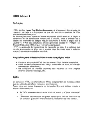 4
HTML básico 1
Definição
HTML significa Hyper Text Markup Language e é a linguagem de marcação de
hipertexto, ou seja, é a linguagem na qual são escritas as páginas da Web,
interpretada pelo navegador.
As informações estão ligadas na forma de páginas ligadas entre si. A página é
transferida de um computador remoto para o usuário, onde o browser faz o
trabalho de interpretar os códigos naquele documento e mostra a página que o
usuário vê. A Web está estruturada em dois princípios básicos: HTTP(Hiper Text
Transfer Protocol) e HTML (Hiper Text Markup Language).
HTTP é o protocolo de transferência de hipertexto, ou seja, é o protocolo que
permite a navegação na Web, com o simples clicar do mouse sobre o texto (ou
imagem) que esteja associado a outro link.
Requisitos para o desenvolvimento de uma página WEB
Conhecer a linguagem HTML para escrever o código fonte de sua página;
Editor de texto para gerar o seu código fonte (bloco de notas, Front Page,
Dremweaver, entre outros);
Um navegador de internet (browser) para visualizar as suas páginas
(Internet Explorer, Netscape, etc).
TAGs
Os comandos HTML são chamados de TAGs, compreendem de marcas padrões
que são utilizadas para fazer indicações a um browser.
Assim como em outras linguagens, os comandos têm uma sintaxe própria, e
seguem algumas regras:
As TAGs aparecem sempre entre sinais de “menor que” (<) e “maior que”
(>);
Geralmente são utilizadas aos pares, sendo que a TAG de finalização de
um comando qualquer é finalizada com a precedência de uma barra (/).
 