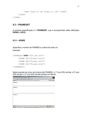 41
<FONT SIZE=+1> <B> Frame n1 </B> </FONT>
</BODY>
</HTML>
8.3 – FRAMESET
A primeira especificação é o FRAMESET, que é acompanhado pelas definições
ROWS e COLS.
8.3.1 - ROWS
Especifica o número de FRAMES e a altura de cada um.
Exemplo:
<FRAMESET ROWS="20%,30%,50%">
<FRAME SRC="Frame1.html">
<FRAME SRC="Frame1.html">
<FRAME SRC="Frame1.html">
</FRAMESET>
Neste exemplo de cima, ele chama três FRAMES, o 1º com 20% da tela, o 2º com
30% da tela, o 3º com 50% da tela (ambos em altura).
 