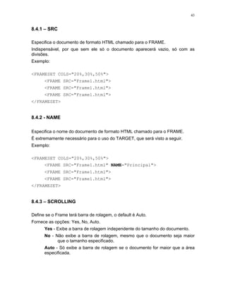 43
8.4.1 – SRC
Especifica o documento de formato HTML chamado para o FRAME.
Indispensável, por que sem ele só o documento aparecerá vazio, só com as
divisões.
Exemplo:
<FRAMESET COLS="20%,30%,50%">
<FRAME SRC="Frame1.html">
<FRAME SRC="Frame1.html">
<FRAME SRC="Frame1.html">
</FRAMESET>
8.4.2 - NAME
Especifica o nome do documento de formato HTML chamado para o FRAME.
É extremamente necessário para o uso do TARGET, que será visto a seguir.
Exemplo:
<FRAMESET COLS="20%,30%,50%">
<FRAME SRC="Frame1.html" NAME="Principal">
<FRAME SRC="Frame1.html">
<FRAME SRC="Frame1.html">
</FRAMESET>
8.4.3 – SCROLLING
Define se o Frame terá barra de rolagem, o default é Auto.
Fornece as opções: Yes, No, Auto.
Yes - Exibe a barra de rolagem independente do tamanho do documento.
No - Não exibe a barra de rolagem, mesmo que o documento seja maior
que o tamanho especificado.
Auto - Só exibe a barra de rolagem se o documento for maior que a área
especificada.
 