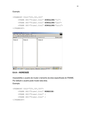 44
Exemplo:
<FRAMESET COLS="20%,30%,50%"
<FRAME SRC="Frame1.html" SCROLLING="no">
<FRAME SRC="Frame1.html" SCROLLING="yes">
<FRAME SRC="Frame1.html" SCROLLING="auto">
</FRAMESET>
8.4.4 – NORESIZE
Impossibilita o usuário de mudar o tamanho da área especificada do FRAME.
Por default o usuário pode mudar esta área.
Exemplo:
<FRAMESET COLS="20%,30%,50%">
<FRAME SRC="Frame1.html" NORESIZE>
<FRAME SRC="Frame1.html" >
<FRAME SRC="Frame1.html" >
</FRAMESET>
 