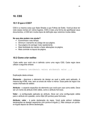 48
10. CSS
10.1 O que é CSS?
CSS é a mesma coisa que Style Sheets e que Folhas de Estilo. Você já deve ter
visto esses nomes em vários lugares. CSS é mais uma forma de aperfeiçoar seus
documentos, o CSS tem muitos tipos de definição aqui veremos muitas delas.
No que eles podem nos ajudar?
• Economizar o seu tempo.
• Diminuir o tamanho do código de sua página.
• Sua página irá carregar mais rapidamente.
• Mais facilidade de manter e fazer alterações na página.
• Mais controle no layout da página.
10.2 Como criar estilos
Cada estilo que você cria é definido como uma regra CSS. Cada regra deve
utilizar a seguinte sintaxe:
elemento {atributo1: valor; atributo2: valor ...}
Explicação desta sintaxe:
Elemento - descreve o elemento de design ao qual o estilo será aplicado. A
mesma tag HTML mas, sem os sinais de maior e menor. Essa parte da regra é às
vezes chamada de seletor.
Atributo - o aspecto específico do elemento que você quer usar como estilo. Deve
ser um nome de atributo CSS válido, como o atributo font-size.
Valor - a configuração aplicada ao atributo. Deve ser uma configuração válida
para o atributo em questão, como 20pt (20 pontos) para font-size.
Atributo: valor - à parte declaração da regra. Você pode atribuir múltiplas
declarações se desejar separá-los com ponto-e-vírgula (;). Não coloque um ponto-
e-vírgula depois da última declaração.
 