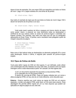 49
Agora é hora de exemplos. Eis uma regra CSS que especifica que todos os títulos
de nível 1 (tags <H1>) sejam exibidos em uma fonte de 36 pontos:
H1 {font-size: 36pt}
Aqui está um exemplo de regra que diz que todos os títulos de nível 2 (tags <H2>)
devem ter tamanho de 24 pontos e cor azul;
H2 {font-size: 24pt; color: blue}
Você pode inserir quebras de linha e espaços em branco dentro da regra
como quiser. Assim, é possível ver mais facilmente todas as declarações e
certificar-se de que colocou todos os sinais de ponto-e-vírgula e colchetes nos
lugares corretos. Por exemplo, aqui está uma regra que diz que os parágrafos
aparecerão em fonte Times, 12 pontos, azul e recuados meia polegada a partir da
margem esquerda da página:
P {font-family: Times;
font-size: 12pt;
color: blue;
margin-left: 0.5in}
Note como é fácil aplicar todas as declarações ao elemento parágrafo (P) e como
cada declaração, exceto a última, é seguida pelo caracter de ponto-e-vírgula
exigido.
10.3 Tipos de Folhas de Estilo
Você pode definir regras de CSS em três lugares. E, por definição, pode utilizar
uma combinação dos três métodos nos seus web sites. A maneira como as regras
interagem entre si está relacionada à parte "em cascata".Os três lugares são:
1) em um documento separado fora de todos os documentos HTML;
2) no cabeçalho de um documento HTML e,
3) dentro de uma tag de HTML. Cada um destes métodos tem um nome e
afeta as páginas HTML em seu site de um modo diferente, como discutido aqui:
Externo - Externo significa que você coloca as regras de CSS em um arquivo
separado, e então sua página HTML pode fazer um link para esse arquivo. Essa
abordagem lhe permite definir regras em um ou mais arquivos que podem ser
aplicadas em alguma página do seu web site.
 