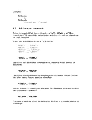 5
Exemplos:
TAG único:
<br>
TAG duplo:
<center> xxx </center>
1.1 Iniciando um documento
Todo o documento HTML fica contido entre os TAGS: <HTML> e </HTML>.
Uma página HTML possui três partes básicas: estrutura principal, um cabeçalho e
um corpo de página.
Possui uma estrutura dividida em 4 TAGs básicas:
<HTML> ... </HTML>
<HEAD> ... </HEAD>
<TITLE> ... </TITLE>
<BODY> ... </BODY>
<HTML> … </HTML>
São usados para delimitar os comandos HTML, indicam o início e o fim de um
documento.
<HEAD> ... </HEAD>
Usado para indicar parâmetros de configuração do documento, também utilizado
para exibir o título na barra de títulos do browser.
<TITLE> ... </TITLE>
Indica o título do documento para o browser. Esta TAG deve estar sempre dentro
das TAGs <HEAD> </HEAD>.
<BODY> ... </BODY>
Envolvem a seção de corpo do documento. Aqui fica o conteúdo principal da
Home Page.
 