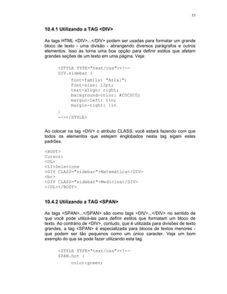 53
10.4.1 Utilizando a TAG <DIV>
As tags HTML <DIV>...</DIV> podem ser usadas para formatar um grande
bloco de texto - uma divisão - abrangendo diversos parágrafos e outros
elementos. Isso as torna uma boa opção para definir estilos que afetam
grandes seções de um texto em uma página. Veja:
<STYLE TYPE="text/css"><!--
DIV.sidebar {
font=family: "Arial";
font-size: 12pt;
text-align: right;
background-color: #C0C0C0;
margin-left: 1in;
margin-right: 1in
}
--></STYLE>
Ao colocar na tag <DIV> o atributo CLASS, você estará fazendo com que
todos os elementos que estejam englobados nesta tag sigam estes
padrões.
<BODY>
Cursos:
<OL>
<LI>Selecione
<DIV CLASS="sidebar">Matemática</DIV>
<br>
<DIV CLASS="sidebar">Medicina</DIV>
</OL></BODY>
10.4.2 Utilizando a TAG <SPAN>
As tags <SPAN>...</SPAN> são como tags <DIV>...</DIV> no sentido de
que você pode utilizá-las para definir estilos que formatam um bloco de
texto. Ao contrário de <DIV>, contudo, que é utilizada para divisões de texto
grandes, a tag <SPAN> é especializada para blocos de textos menores -
que podem ser tão pequenos como um único caracter. Veja um bom
exemplo do que se pode fazer utilizando esta tag.
<STYLE TYPE="text/css"><!--
SPAN.hot {
color:green;
 