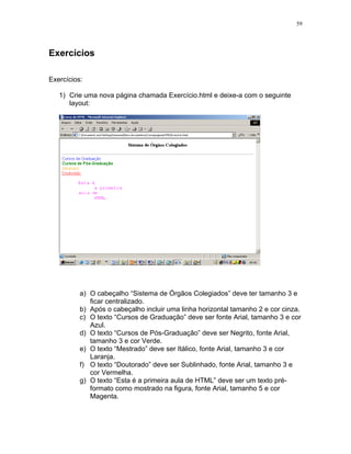 59
Exercícios
Exercícios:
1) Crie uma nova página chamada Exercício.html e deixe-a com o seguinte
layout:
a) O cabeçalho “Sistema de Órgãos Colegiados” deve ter tamanho 3 e
ficar centralizado.
b) Após o cabeçalho incluir uma linha horizontal tamanho 2 e cor cinza.
c) O texto “Cursos de Graduação” deve ser fonte Arial, tamanho 3 e cor
Azul.
d) O texto “Cursos de Pós-Graduação” deve ser Negrito, fonte Arial,
tamanho 3 e cor Verde.
e) O texto “Mestrado” deve ser Itálico, fonte Arial, tamanho 3 e cor
Laranja.
f) O texto “Doutorado” deve ser Sublinhado, fonte Arial, tamanho 3 e
cor Vermelha.
g) O texto “Esta é a primeira aula de HTML” deve ser um texto pré-
formato como mostrado na figura, fonte Arial, tamanho 5 e cor
Magenta.
 