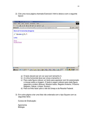 60
2) Crie uma nova página chamada Exercicio1.html e deixe-a com o seguinte
layout:
a) O texto deverá ser em cor azul com tamanho 3.
b) A Linha horizontal deve ser cinza e tamanho 2.
c) Para cada figura colocar um texto para aparecer com for posicionado
o mouse sobre a imagem. O texto a seguir colocar para cada figura
seguindo a ordem (Buscar, Mostrar todos, Registro Anterior, Próximo
Registro, Salvar, Limpar, Excluir).
d) Para os links fazer para o site da Unesp e da Receita Federal.
3) Em outra página criar uma lista não ordenada com o tipo Square com os
seguintes itens:
Cursos de Graduação:
Agronomia
Biologia
 