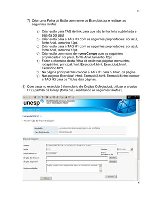 65
7) Criar uma Folha de Estilo com nome de Exercicio.css e realizar as
seguintes tarefas:
a) Criar estilo para TAG de link para que não tenha linha sublinhada e
seja da cor azul
b) Criar estilo para a TAG H3 com as seguintes propriedades: cor azul,
fonte Arial, tamanho 12pt.
c) Criar estilo para a TAG H1 com as seguintes propriedades: cor azul,
fonte Arial, tamanho 16pt.
d) Criar estilo com nome de nomeCampo com as seguintes
propriedades: cor preta, fonte Arial, tamanho 12pt.
e) Fazer a chamada desta folha de estilo nas páginas menu.html,
rodapé.html, principal.html, Exercicio1.html, Exercicio2.html,
Exercicio3.html
f) Na página principal.html colocar a TAG H1 para o Título da página.
g) Nas páginas Exercicio1.html, Exercicio2.html, Exercicio3.html colocar
a TAG H3 para os Títulos das páginas.
8) Com base no exercício 5 (formulário de Órgãos Colegiados), utilizar o arquivo
CSS padrão da Unesp (folha.css), realizando as seguintes tarefas:[
 
