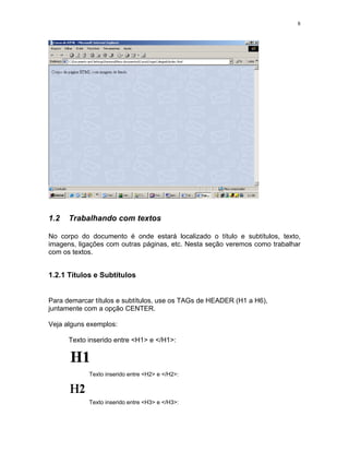 8
1.2 Trabalhando com textos
No corpo do documento é onde estará localizado o título e subtítulos, texto,
imagens, ligações com outras páginas, etc. Nesta seção veremos como trabalhar
com os textos.
1.2.1 Títulos e Subtítulos
Para demarcar títulos e subtítulos, use os TAGs de HEADER (H1 a H6),
juntamente com a opção CENTER.
Veja alguns exemplos:
Texto inserido entre <H1> e </H1>:
Texto inserido entre <H2> e </H2>:
Texto inserido entre <H3> e </H3>:
 