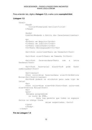 WEB DESIGNER – PASSO A PASSO PARA INICIANTES
                        WWW.LIGG3.COM.BR


Para entender isto, digite a listagem 1.5, e salve como exemplo4.html,

Listagem 1.5

      <html>
               <head>
                  <title>Formatando Estilos</title>
               </head>

               <body>
               <center>Mudando o Estilo dos Caracteres</center>

               <p>
               <b>Texto em Negrito</b><br>
               <i>Texto em Itálico</i><br>
               <u>Texto sublinhado</u><br>
               <tt>Texto Monoespaçado</tt><br>

               <br><font color=red>Texto em Vermelho</font>

               <br><font size=5>Texto em Tamanho 5</font>

            <br><font         face=verdana>Texto         com     a       letra
      Verdana</font>

            <br><font   face=arial           black>Você        pode      fazer
      combinações</font>

             <br><center>
             <font color=blue face=verdana size=5><b>Editora
      Érica</b></font></center>
             <br>Você poderá os atributos para cada tipo de
      letra!
             <br>
             <font color=blue size=6>E</font><font color=red
      size=4>ditora Érica</font>
             <br>
             <pre>
              Estamos progredindo
                no curso de HTML.
                       Este tag permite que todos os espaços
      feitos no código fonte
                               sejam respeitados. Certo?
             </pre>
             </body>
       </html>

Fim da Listagem 1.5


                                     12
 