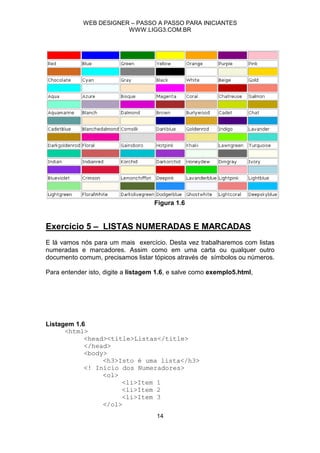 WEB DESIGNER – PASSO A PASSO PARA INICIANTES
                        WWW.LIGG3.COM.BR




                                    Figura 1.6


Exercício 5 – LISTAS NUMERADAS E MARCADAS
E lá vamos nós para um mais exercício. Desta vez trabalharemos com listas
numeradas e marcadores. Assim como em uma carta ou qualquer outro
documento comum, precisamos listar tópicos através de símbolos ou números.

Para entender isto, digite a listagem 1.6, e salve como exemplo5.html,




Listagem 1.6
      <html>
            <head><title>Listas</title>
            </head>
            <body>
                 <h3>Isto é uma lista</h3>
            <! Início dos Numeradores>
                 <ol>
                      <li>Item 1
                      <li>Item 2
                      <li>Item 3
                 </ol>
                                     14
 
