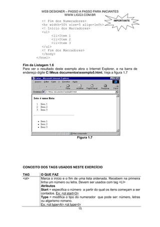 WEB DESIGNER – PASSO A PASSO PARA INICIANTES
                        WWW.LIGG3.COM.BR

           <! Fim dos Numeradores>                          IMPORTANTE
           <hr width=50% size=5 align=left>
           <! Início dos Marcadores>
           <ul>
                <li>Item 1
                <li>Item 2
                <li>Item 3
           </ul>
           <! Fim dos Marcadores>
           </body>
        </html>

Fim da Listagem 1.6
Para ver o resultado deste exemplo abra o Internet Explorer, e na barra de
endereço digite C:Meus documentosexemplo5.html. Veja a figura 1.7




                                   Figura 1.7




CONCEITO DOS TAGS USADOS NESTE EXERCÍCIO

TAG        O QUE FAZ
<ol>       Marca o início e o fim de uma lista ordenada. Recebem na primeira
           linha um número ou letra. Devem ser usados com tag <LI>
           Atributos
           Start = especifica o número a partir do qual os itens começam a ser
           contados. Ex: <ol start=3>
           Type = modifica o tipo do numerador que pode ser: número, letras
           ou algarismo romano.
           Ex: <ol type=A> <ol type=I>
                                    15
 