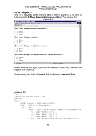 WEB DESIGNER – PASSO A PASSO PARA INICIANTES
                        WWW.LIGG3.COM.BR

Fim da Listagem 1.7
Para ver o resultado deste exemplo abra o Internet Explorer, e na barra de
endereço digite C:Meus documentosexemplo6.html. Veja a figura 1.8
                               Figura 1.8




Vamos terminar esta lição com mais um exemplo? Desta vez, faremos uma
listagem com subníveis.

Para entender isto, digite a listagem 1.8, e salve como exemplo7.html




Listagem 1.8
<html>
<head><title>Listas</title>
</head>
<body>
      <h3>Listagem e SubListagem</h3>
      <ol><! Início do Numerador>
        <li>Item 1
             <ul><! Início do Marcador dentro do Numerador>
                <li type=disc>Item 1.1
                <li type=disc>Item 1.2
                <li type=disc>Item 1.3
             </ul><! Fim do Marcador dentro do Numerador>


                                     17
 