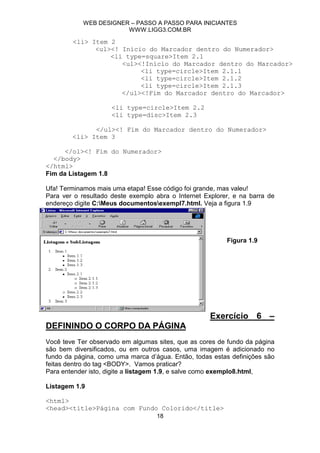 WEB DESIGNER – PASSO A PASSO PARA INICIANTES
                        WWW.LIGG3.COM.BR

        <li> Item 2
              <ul><! Início do Marcador dentro do Numerador>
                  <li type=square>Item 2.1
                     <ul><!Início do Marcador dentro do Marcador>
                          <li type=circle>Item 2.1.1
                          <li type=circle>Item 2.1.2
                          <li type=circle>Item 2.1.3
                     </ul><!Fim do Marcador dentro do Marcador>

                     <li type=circle>Item 2.2
                     <li type=disc>Item 2.3

              </ul><! Fim do Marcador dentro do Numerador>
        <li> Item 3

      </ol><! Fim do Numerador>
  </body>
</html>
Fim da Listagem 1.8

Ufa! Terminamos mais uma etapa! Esse código foi grande, mas valeu!
Para ver o resultado deste exemplo abra o Internet Explorer, e na barra de
endereço digite C:Meus documentosexempl7.html. Veja a figura 1.9




                                                          Figura 1.9




                                                     Exercício 6 –
DEFININDO O CORPO DA PÁGINA
Você teve Ter observado em algumas sites, que as cores de fundo da página
são bem diversificados, ou em outros casos, uma imagem é adicionado no
fundo da página, como uma marca d’água. Então, todas estas definições são
feitas dentro do tag <BODY>. Vamos praticar?
Para entender isto, digite a listagem 1.9, e salve como exemplo8.html,

Listagem 1.9

<html>
<head><title>Página com Fundo Colorido</title>
                                   18
 
