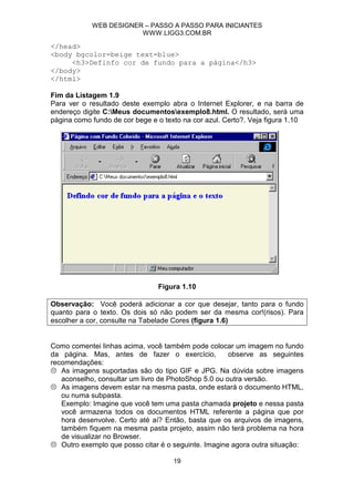 WEB DESIGNER – PASSO A PASSO PARA INICIANTES
                        WWW.LIGG3.COM.BR

</head>
<body bgcolor=beige text=blue>
     <h3>Definfo cor de fundo para a página</h3>
</body>
</html>

Fim da Listagem 1.9
Para ver o resultado deste exemplo abra o Internet Explorer, e na barra de
endereço digite C:Meus documentosexemplo8.html. O resultado, será uma
página como fundo de cor bege e o texto na cor azul. Certo?. Veja figura 1.10




                                Figura 1.10

Observação: Você poderá adicionar a cor que desejar, tanto para o fundo
quanto para o texto. Os dois só não podem ser da mesma cor!(risos). Para
escolher a cor, consulte na Tabelade Cores (figura 1.6)


Como comentei linhas acima, você também pode colocar um imagem no fundo
da página. Mas, antes de fazer o exercício,           observe as seguintes
recomendações:
   As imagens suportadas são do tipo GIF e JPG. Na dúvida sobre imagens
   aconselho, consultar um livro de PhotoShop 5.0 ou outra versão.
   As imagens devem estar na mesma pasta, onde estará o documento HTML,
   ou numa subpasta.
   Exemplo: Imagine que você tem uma pasta chamada projeto e nessa pasta
   você armazena todos os documentos HTML referente a página que por
   hora desenvolve. Certo até aí? Então, basta que os arquivos de imagens,
   também fiquem na mesma pasta projeto, assim não terá problema na hora
   de visualizar no Browser.
   Outro exemplo que posso citar é o seguinte. Imagine agora outra situação:

                                     19
 