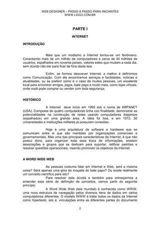WEB DESIGNER – PASSO A PASSO PARA INICIANTES
                         WWW.LIGG3.COM.BR



                                  PARTE I
                                  INTERNET

INTRODUÇÃO


                Mais que um modismo a Internet tornou-se um fenômeno.
Conectando mais de um milhão de computadores e cerca de 40 milhões de
usuários, espalhados em noventa países, valores estes que mudam a cada dia,
sem dúvida não dar para ficar de fora desta teia.

               Enfim, se formos descrever Internet, a melhor é definirmos
como Comunicação. Com ela encontramos serviços e facilidades, notícias e
atualidades, ou se preferir como é o caso de muitos pessoas, um excelente
local para encontrar amigos, jogos, bate papo e muito mais, como lojas virtuais,
onde você pode comprar ou vender com toda segurança.


HISTÓRICO

               A Internet deve início em 1969 sob o nome de ARPANET
(USA). Composta de quatro computadores tinha coo finalidade, demonstrar as
potencialidades na construção de redes usando computadores dispersos
(espalhados) em uma grande área. A idéia foi boa, e em 1972, 50
universidades e instituições militares já possuíam conexões.

               Hoje é uma arquitetura de software e hardware que se
comunicam entre si que são mantidas por organizações comerciais e
governamentais. Mas uma das principais características da Internet, é que não
possui dono, para organizar toda essa troca de informações, existem
associações e grupos que se dedicam para suportar, ratificar padrões e
resolver questões operacionais, visando promover os objetivos da Internet.


A WORD WIDE WEB

               As pessoas costuma falar em Internet e Web, será a mesma
coisa? Será apenas uma gíria da moçada do bate papo? Ou existe realmente
um conceito científico para isto?
               Para resolver esta dúvida e também para começarmos a
entender esta série de definição de conceitos, vamos partir do seguinte
princípio:
               A Word Wide Web (teia mundial) é conhecida como WWW,
uma nova estrutura de navegação pelos diversos itens de dados em vários
computadores diferentes. O modelo WWW é tratar todos os dados da Internet
como hipertexto, isto é, vinculações entre as diferentes partes do documento

                                       2
 