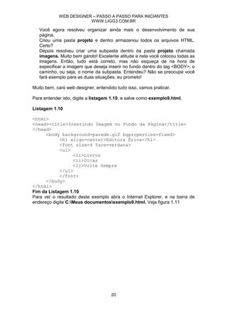 WEB DESIGNER – PASSO A PASSO PARA INICIANTES
                        WWW.LIGG3.COM.BR

   Você agora resolveu organizar ainda mais o desenvolvimento de sua
   página.
   Criou uma pasta projeto e dentro armazenou todos os arquivos HTML.
   Certo?
   Depois resolveu criar uma subpasta dentro da pasta projeto chamada
   imagens. Muito bem garoto! Excelente atitude e nela você colocou todas as
   imagens. Então, tudo está correto, mas não esqueça de na hora de
   especificar a imagem que deseja inserir no fundo dentro do tag <BODY>, o
   caminho, ou seja, o nome da subpasta. Entendeu? Não se preocupe você
   fará exemplo para as duas situações, eu prometo!

Muito bem, caro web designer, entendido tudo isso, vamos praticar.

Para entender isto, digite a listagem 1.10, e salve como exemplo9.html,

Listagem 1.10

<html>
<head><title>Inserindo Imagem no Fundo da Página</title>
</head>
      <body background=parede.gif bgproperties=fixed>
            <h1 align=center>Editora Érica</h1>
            <font size=4 face=verdana>
            <ul>
                   <li>Livros
                   <li>Dicas
                   <li>Volte Sempre
            </ul>
            </font>
      </body>
</html>
Fim da Listagem 1.10
Para ver o resultado deste exemplo abra o Internet Explorer, e na barra de
endereço digite C:Meus documentosexemplo9.html. Veja figura 1.11




                                     20
 