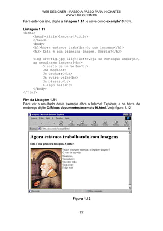 WEB DESIGNER – PASSO A PASSO PARA INICIANTES
                        WWW.LIGG3.COM.BR

Para entender isto, digite a listagem 1.11, e salve como exemplo10.html,

Listagem 1.11
<html>
      <head><title>Imagens</title>
      </head>
      <body>
      <h1>Agora estamos trabalhando com imagens</h1>
      <h3> Esta é sua primeira imagem. Sorria?</h3>

     <img src=fig.jpg align=left>Veja se consegue enxergar,
     as seguintes imagens?<br>
          O rosto de um velho<br>
          Uma moça<br>
          Um cachorro<br>
          Um outro velho<br>
          Um pássaro<br>
          E algo mais<br>
     </body>
</html>

Fim da Listagem 1.11
Para ver o resultado deste exemplo abra o Internet Explorer, e na barra de
endereço digite C:Meus documentosexemplo10.html. Veja figura 1.12




                                Figura 1.12



                                     22
 