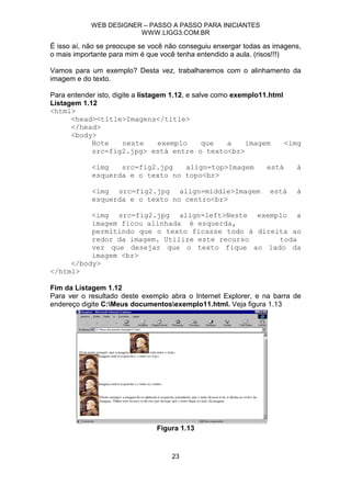 WEB DESIGNER – PASSO A PASSO PARA INICIANTES
                        WWW.LIGG3.COM.BR

É isso aí, não se preocupe se você não conseguiu enxergar todas as imagens,
o mais importante para mim é que você tenha entendido a aula. (risos!!!)

Vamos para um exemplo? Desta vez, trabalharemos com o alinhamento da
imagem e do texto.

Para entender isto, digite a listagem 1.12, e salve como exemplo11.html
Listagem 1.12
<html>
      <head><title>Imagens</title>
      </head>
      <body>
            Note        neste      exemplo       que    a    imagem     <img
            src=fig2.jpg> está entre o texto<br>

            <img   src=fig2.jpg   align=top>Imagem               está     à
            esquerda e o texto no topo<br>

            <img src=fig2.jpg align=middle>Imagem                 está    à
            esquerda e o texto no centro<br>

          <img src=fig2.jpg align=left>Neste exemplo a
          imagem ficou alinhada è esquerda,
          permitindo que o texto ficasse todo à direita ao
          redor da imagem. Utilize este recurso      toda
          vez que desejar que o texto fique ao lado da
          imagem <br>
     </body>
</html>

Fim da Listagem 1.12
Para ver o resultado deste exemplo abra o Internet Explorer, e na barra de
endereço digite C:Meus documentosexemplo11.html. Veja figura 1.13




                                Figura 1.13


                                    23
 