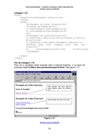 WEB DESIGNER – PASSO A PASSO PARA INICIANTES
                        WWW.LIGG3.COM.BR

Listagem 1.16
<html>
      <head><title>Estudando Links</title>
      </head>
      <body>
            <h2>Exemplo de Links Internos</h2>
            <h3>Seção de Exemplos</h3>
            <a href=exemplo1.html>Exemplo1</a>
            <a href=exemplo2.html>Exemplo2</a>
            <hr>
            <h2>Exemplo de Links Externos</h2>
            <a href=http://www.erica.com.br>Conheça a Editora
            Érica</a><br>
            <a href=http://www.apple.com>Apple Computer</a>
            <h3>Você   pode  usar   imagens   para  usar  nos
            links</h3>
            <a       href=exemplo10.html><img      src=bola.gif>
            </a>Imagens

    </body>
</html>

Fim da Listagem 1.16
Para ver o resultado deste exemplo abra o Internet Explorer, e na barra de
endereço digite C:Meus documentosexemplo15.html. Veja figura 1.17




                                   São aqueles vão para alguma
                                   outra página dentro do mesmo
                                   site




                                   São aqueles vão para outro site!




                               Figura 1.17

                          WWW.LIGG3.COM.BR


                                   29
 