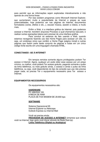 WEB DESIGNER – PASSO A PASSO PARA INICIANTES
                         WWW.LIGG3.COM.BR

para permitir que as informações sejam exploradas interativamente e não
apenas de uma forma linear.
                 Por isso existem programas como Microsoft Internet Explorer,
que aumentaram muito a popularidade da Internet e graças as suas
potencialidades, hoje podemos ver nas páginas da Internet, documentos
formatados (cores, efeitos e etc...), escutar música, assistir a vídeos, e muito
mais.
                 Enfim a Web, é a interface gráfica da Internet, pois podemos
acessar a Internet, transferir arquivos( Processo a qual chamamos UpLoad), e
realizar outras operações básica sem precisar de uma interface gráfica.
                 Para concluir só estamos de fato usando a Web, quando
estamos navegando fazendo uso das Home Pages para acessar um site, ou
seja, um endereço único que contêm a Home Page (página inicial) e outras
páginas que fazem parte deste conjunto de páginas e todas em um único
código fonte escrito em uma linguagem chamada HTML.


CONECTANDO –SE À INTERNET


                Em tempos remotos somente alguns privilegiados podiam Ter
acesso à Internet. Agora, qualquer um pode obter esse acesso por um preço
mínimo, ou melhor, você poderá Ter acesso gratuito, pagando somente o pulso
da linha telefônica, ou mais gratuito ainda, o acesso e ainda o pulso da linha
telefônica, ou seja, você dependendo do tipo da conexão que use não precisa
pagar nada, só precisa Ter o equipamento necessário para Ter acesso a
Internet.


EQUIPAMENTOS NECESSÁRIOS

                Os equipamentos necessários são:

                HARDWARE
                PC 486/DX4 100
                8 MEGA DE RAM
                PLACA DE FAX MODEM DE 28.800 bps

                SOFTWARE

                Sistema Operacional 95
                Internet Explorer ou Netscape
                Outlook Express ou Internet Mail

                Você vai precisa ainda:
                PROVEDOR DE ACESSO A INTERNET (empresa que coloca
você na Internet, logo após você discar através da Rede Dial-Up)
                Linha Telefônica (Digital ou Analógica)


                                       3
 