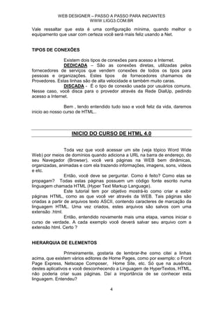 WEB DESIGNER – PASSO A PASSO PARA INICIANTES
                        WWW.LIGG3.COM.BR

Vale ressaltar que esta é uma configuração mínima, quando melhor o
equipamento que usar com certeza você será mais feliz usando a Net.


TIPOS DE CONEXÕES

               Existem dois tipos de conexões para acesso a Internet.
               DEDICADA – São as conexões diretas, utilizadas pelos
fornecedores de serviços que vendem conexões de todos os tipos para
pessoas e organizações. Estes tipos          de fornecedores chamamos de
Provedores. Estas linhas são de alta velocidade e também muito caras.
               DISCADA - É o tipo de conexão usada por usuários comuns.
Nesse caso, você disca para o provedor através da Rede DialUp, pedindo
acesso a Internet.

                Bem , tendo entendido tudo isso e você feliz da vida, daremos
inicio ao nosso curso de HTML..



                   INICIO DO CURSO DE HTML 4.0


                 Toda vez que você acessar um site (veja tópico Word Wide
Web) por meios de domínios quando adiciona a URL na barra de endereço, do
seu Navegador (Browser), você verá páginas na WEB bem dinâmicas,
organizadas, animadas e com ela trazendo informações, imagens, sons, vídeos
e etc.
                 Então, você deve se perguntar. Como é feito? Como elas se
propagam? Todas estas páginas possuem um código fonte escrito numa
linguagem chamada HTML (Hyper Text Markup Language).
                 Este tutorial tem por objetivo mostrá-lo como criar e exibir
páginas HTML, como as que você ver através da WEB. Tais páginas são
criadas a partir de arquivos texto ASCII, contendo caracteres de marcação da
linguagem HTML. Uma vez criados, estes arquivos são salvos com uma
extensão .html.
                 Então, entendido novamente mais uma etapa, vamos iniciar o
curso de verdade. A cada exemplo você deverá salvar seu arquivo com a
extensão html. Certo ?


HIERARQUIA DE ELEMENTOS

                Primeiramente, gostaria de lembrar-lhe como citei a linhas
acima, que existem vários editores de Home Pages, como por exemplo: o Front
Page Express, Netscape Composer, Home Site, etc. Só que na ausência
destes aplicativos e você desconhecendo a Linguagem de HyperTextos, HTML,
não poderia criar suas páginas. Daí a importância de se conhecer esta
linguagem. Entendeu?

                                     4
 