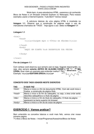 WEB DESIGNER – PASSO A PASSO PARA INICIANTES
                          WWW.LIGG3.COM.BR

              Muito bem, é para estudarmos HTML, usaremos o já conhecido
Bloco de Notas e um Browser (Internet Explorer ou Netscape). Para nossos
exemplos usarei o Internet Explorer. Tudo Bem? Vamos nessa!

              A estrutura básicas de uma página HTML é mostrada na
listagem 1.1. Observe que a construção de páginas exigir o uso de
marcadores chamados de “TAGS”. Veja agora o uso deles na listagem 1.1


Listagem 1.1

<html>
     <head>
          <title>COLOQUE AQUI O TÍTULO DA PÁGINA</title>

          </head>
          <body>
               DAQUI EM DIANTE Você DESENVOLVE SUA PÁGINA

          </body>

</html>

Fim da Listagem 1.1

Com certeza você observou que sempre usei os tags, fazendo demarcação, ou
seja, eles sempre estarão ANTES DE ALGUMA COISA E APÓS ALGUMA
                                                           IMPORTANTE
COISA. Quer mais um exemplo para entender melhor? Tudo bem.
Exemplo: <title>EDITORA ERICA</title>



CONCEITO DOS TAGS USADOS NESTE EXERCÍCIO

TAG           O QUE FAZ
<html>        Marca o início e o fim do documento HTML. Com ele você inicia e
              finaliza a construção da página Web.
<head>        Marca o início e do fim do cabeçalho, ou seja, a área onde serão
              descritos cabeçalhos e o título da página
<title>       Marca o início e o fim do título do cabeçalho. O título da página
              aparecerá na barra superior do browser.
<body>        Marca o início e o fim do do corpo da página


EXERCÍCIO 1 Vamos praticar?
Bem entendido os conceitos básicos e você mais feliz, vamos criar nossa
primeira página.
1º) Abra o Bloco de Notas – Iniciar/Programas/Acessórios/Bloco de Notas

                                       5
 
