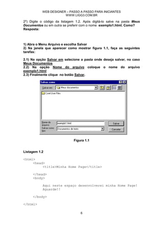 WEB DESIGNER – PASSO A PASSO PARA INICIANTES
                       WWW.LIGG3.COM.BR

2º) Digite o código da listagem 1.2. Após digitá-lo salve na pasta Meus
Documentos ou em outra se preferir com o nome exemplo1.html. Como?
Resposta:



1) Abra o Menu Arquivo e escolha Salvar
2) Na janela que aparecer como mostrar figura 1.1, faça as seguintes
tarefas:

2.1) Na opção Salvar em selecione a pasta onde deseja salvar, no caso
Meus Documentos
2.2) Na opção Nome do arquivo coloque o nome do arquivo
exemplo1.html
2.3) Finalmente clique no botão Salvar.




                              Figura 1.1


Listagem 1.2

<html>
     <head>
          <title>Minha Home Page</title>

     </head>
     <body>

           Aqui neste espaço desenvolverei minha Home Page!
           Aguarde!!

     </body>

</html>

                                  6
 