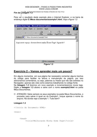 WEB DESIGNER – PASSO A PASSO PARA INICIANTES
                        WWW.LIGG3.COM.BR
               O TÍTUO ADICIONADO NA PÁGINA ATRAVÉS DO TAG TITLE
Fim da Listagem 1.2

Para ver o resultado deste exemplo abra o Internet Explorer, e na barra de
endereço digite C:Meus documentosexemplo1.html. Veja a figura 1.2




                                     Figura 1.2


Exercício 2 – Vamos aprender mais um pouco?
Em alguns momentos em sua página faz necessário comentar alguns trechos
do código para facilitar na leitura e manutenção da página, por isso
adicionamos comentários, ou seja, palavras ou frases que não são exibidos no
Nevegador, apenas são visto como estamos trabalhando no código fonte.
Na listagem 1.3 faremos um novo exemplo e incrementaremos novos tags.
Digite a listagem 1.3 abaixo e salve com o nome exemplo2.html na pasta
Meus Documentos.

   ATENÇÃO: Salve sempre os seus exemplos na pasta Meus Documentos, o
   processo para salvar é igual ao do Exemplo1, troque apenas o nome do
   arquivo. Na dúvida veja o exemplo 1. Tudo bem?

Listagem 1.3

<!Início do Documento HTML>

<html>


      <head>
           <title>Melhorando Minha Home Page</title>

                                          7
 