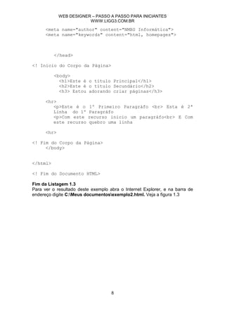 WEB DESIGNER – PASSO A PASSO PARA INICIANTES
                         WWW.LIGG3.COM.BR

      <meta name="author" content="NMBS Informática">
      <meta name="keywords" content="html, homepages">



          </head>

<! Início do Corpo da Página>

          <body>
            <h1>Este é o título Principal</h1>
            <h2>Este é o título Secundário</h2>
            <h3> Estou adorando criar páginas</h3>

      <hr>
         <p>Este é o     1º Primeiro Paragráfo <br> Esta é 2ª
         Linha do 1º     Paragráfo
         <p>Com este     recurso inicio um paragráfo<br> E Com
         este recurso    quebro uma linha

      <hr>

<! Fim do Corpo da Página>
     </body>


</html>

<! Fim do Documento HTML>

Fim da Listagem 1.3
Para ver o resultado deste exemplo abra o Internet Explorer, e na barra de
endereço digite C:Meus documentosexemplo2.html. Veja a figura 1.3




                                    8
 