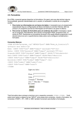 Prof. Esp. Rodolfo Nakamura apostilahtml2-130806142238-phpapp02.doc Página 12 de 19
3.5. Formulários
Em HTML é possível apenas desenhar os formulários. Em geral, para que eles tenham alguma
funcionalidade, gerando interatividade com o usuário, é necessário o auxílio de um programa
auxiliar:
1. Para incluir as informações em um banco de dados: é necessário que um programador
especializado faça as configurações de Banco de Dados no servidor Internet, além de
produzir um programa que leia as informações do formulário e as grave no Banco.
2. Para enviar os dados do formulário para um endereço de e-mail é necessário a ajuda
de um programa. Normalmente, ele é escrito na linguagem PERL (programa CGI), ou
ainda em PHP. Geralmente os provedores fornecem uma opção desses programas e você
deverá instruir-se com o suporte técnico deles sobre como configurar corretamente o
formulário.
Comandos Básicos:
<FORM ACTION="programa_.cgi" METHOD="post" NAME="Nome_do_formulario">
<p>Digite seus dados:</p>
Nome: <INPUT TYPE="text" NAME="Campo1" maxlenght="40"><br>
Senha: <INPUT TYPE="password" NAME="Campo2" maxlenght="8"><br>
Ocupação<INPUT TYPE="checkbox" NAME="Campo3" VALUE="1">Estudante<br>
Sexo:<INPUT TYPE="radio" NAME="Campo4" VALUE="Masc">Masculino
<INPUT TYPE="radio" NAME="Campo4" VALUE="Fem">Feminino<br>
Escondido:<INPUT TYPE="hidden" NAME="Campo1" ><br>
<INPUT TYPE="submit" NAME="submit"><br>
<INPUT TYPE="reset" NAME="reset">
</FORM>
Todo formulário deve começar e terminar com o respectivo comando <FORM></FORM>. Você
pode incluir textos e objetos do tipo “INPUT” entre esses dois comandos, criando o formulário. Os
comandos <FONT>, <P>, <HR> e <BR> também funcionam para facilitar a formatação.
www.dozen.com.br/nakamura - Todos os direitos reservados.
 