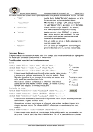 Prof. Esp. Rodolfo Nakamura apostilahtml2-130806142238-phpapp02.doc Página 13 de 19
Todos os campos em que você vai digitar alguma informação nós chamamos de INPUT. São eles:
• “TEXT” Aceita dados do tipo “Caracter”, que pode ser tanto
letras, números ou outros sinais gráficos.
• “PASSWORD” Mesma idéia do campo TEXT, só que mostra *
no lugar dos caracteres que estão sendo digitados.
• “CHECKBOX” Aceita campos do tipo SIM/NÃO. No entanto,
não tem caráter restritivo (exclusividade).
• “RADIO” Aceita campos do tipo SIM/NÃO. No entanto,
tem caráter restritivo (exclusividade). Ou seja,
mostra-se várias opções mas apenas uma é
possível de ser selecionada.
• “SUBMIT” Cria um botão que envia os dados ao programa,
quando pressionado.
• “RESET” Cria um botão que apaga todos as informações
preenchidas nos campos, quando pressionado.
Nome dos Campos
É imprescindível você colocar um nome para cada campo. São essas referências que o programa
vai utilizar para processar corretamente as informações.
Considerações importante sobre alguns campos
Sexo:
<INPUT TYPE=”RADIO” NAME=”sexo” VALUE=”Masc”>
<INPUT TYPE=”RADIO” NAME=”sexo” VALUE=”Fem”>
<INPUT TYPE=”RADIO” NAME=”sexo” VALUE=”Outro”>
Este comando é utilizado quando você vai apresentar várias opções
e apenas uma pode ser selecionada. No exemplo ao lado : Sexo.
Normal e formalmente, as pessoas devem optar por apenas uma
entre as várias respostas disponíveis.
Observe que todos os campos que se referem à esta variável
(Sexo) devem ter o mesmo nome de campo. Os valores (VALUE)
referem-se à resposta escolhida pelo usuário.
Gostaria de comer:
<INPUT TYPE=”CHECKBOX” NAME=”cardapio” VALUE=”Lasanha”>
<INPUT TYPE=”CHECKBOX” NAME=”cardapio” VALUE=”Pizza”>
<INPUT TYPE=”CHECKBOX” NAME=”cardapio” VALUE=”Sorvete”>
Este comando é utilizado quando você vai apresentar várias opções e várias podem ser
selecionadas. Veja no exemplo acima.
Observe que todos os campos que se referem à esta variável (cardapio) devem ter o
mesmo nome de campo. Os valores (VALUE) referem-se à resposta escolhida pelo
usuário.
<INPUT TYPE=”SUBMIT” NAME=”SUBMIT” VALUE=”Envie já!”>
Este comando indica a ação de que os dados do formulário devem ser processados pelo
programa. Observe que o que você preencher em “VALUE” é o estará escrito no botão.
www.dozen.com.br/nakamura - Todos os direitos reservados.
 