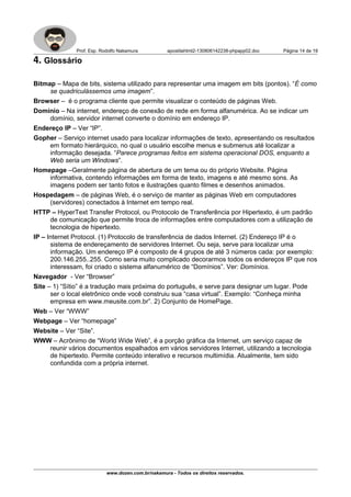 Prof. Esp. Rodolfo Nakamura apostilahtml2-130806142238-phpapp02.doc Página 14 de 19
4. Glossário
Bitmap – Mapa de bits, sistema utilizado para representar uma imagem em bits (pontos). “É como
se quadriculássemos uma imagem”.
Browser – é o programa cliente que permite visualizar o conteúdo de páginas Web.
Domínio – Na internet, endereço de conexão de rede em forma alfanumérica. Ao se indicar um
domínio, servidor internet converte o domínio em endereço IP.
Endereço IP – Ver “IP”.
Gopher – Serviço internet usado para localizar informações de texto, apresentando os resultados
em formato hierárquico, no qual o usuário escolhe menus e submenus até localizar a
informação desejada. “Parece programas feitos em sistema operacional DOS, enquanto a
Web seria um Windows”.
Homepage –Geralmente página de abertura de um tema ou do próprio Website. Página
informativa, contendo informações em forma de texto, imagens e até mesmo sons. As
imagens podem ser tanto fotos e ilustrações quanto filmes e desenhos animados.
Hospedagem – de páginas Web, é o serviço de manter as páginas Web em computadores
(servidores) conectados à Internet em tempo real.
HTTP – HyperText Transfer Protocol, ou Protocolo de Transferência por Hipertexto, é um padrão
de comunicação que permite troca de informações entre computadores com a utilização de
tecnologia de hipertexto.
IP – Internet Protocol. (1) Protocolo de transferência de dados Internet. (2) Endereço IP é o
sistema de endereçamento de servidores Internet. Ou seja, serve para localizar uma
informação. Um endereço IP é composto de 4 grupos de até 3 números cada: por exemplo:
200.146.255..255. Como seria muito complicado decorarmos todos os endereços IP que nos
interessam, foi criado o sistema alfanumérico de “Domínios”. Ver: Domínios.
Navegador - Ver “Browser”
Site – 1) “Sítio” é a tradução mais próxima do português, e serve para designar um lugar. Pode
ser o local eletrônico onde você construiu sua “casa virtual”. Exemplo: “Conheça minha
empresa em www.meusite.com.br”. 2) Conjunto de HomePage.
Web – Ver “WWW”
Webpage – Ver “homepage”
Website – Ver “Site”.
WWW – Acrônimo de “World Wide Web”, é a porção gráfica da Internet, um serviço capaz de
reunir vários documentos espalhados em vários servidores Internet, utilizando a tecnologia
de hipertexto. Permite conteúdo interativo e recursos multimídia. Atualmente, tem sido
confundida com a própria internet.
www.dozen.com.br/nakamura - Todos os direitos reservados.
 
