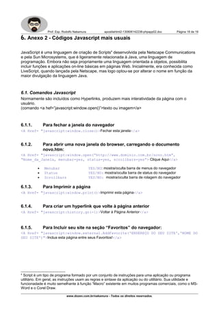Prof. Esp. Rodolfo Nakamura apostilahtml2-130806142238-phpapp02.doc Página 18 de 19
6. Anexo 2 - Códigos Javascript mais usuais
JavaScript é uma linguagem de criação de Scripts4
desenvolvida pela Netscape Communications
e pela Sun Microsystems, que é ligeiramente relacionada à Java, uma linguagem de
programação. Embora não seja propriamente uma linguagem orientada a objetos, possibilita
incluir funções e aplicações on-line básicas em páginas Web. Inicialmente, era conhecida como
LiveScript, quando lançada pela Netscape, mas logo optou-se por alterar o nome em função da
maior divulgação da linguagem Java.
6.1. Comandos Javascript
Normamente são incluídos como Hyperlinks, produzem mais interatividade da página com o
usuário.
(comando <a hef=”javascript:window.open()”>texto ou imagem</a>
6.1.1. Para fechar a janela do navegador
<A Href= "javascript:window.close()>Fechar esta janela</a>
6.1.2. Para abrir uma nova janela do browser, carregando o documento
novo.htm:
<A Href= "javascript:window.open(“http://www.dominio.com.br/novo.htm”,
“Nome_da_Janela, menubar=yes, status=yes, scrollbars=yes”> Clique Aqui</a>
• Menubar YES/NO: mostra/oculta barra de menus do navegador
• Status YES/NO: mostra/oculta barra de status do navegador
• Scrollbars YES/NO: mostra/oculta barra de rolagem do navegador
6.1.3. Para Imprimir a página
<A Href= "javascript:window.print()>Imprimir esta página</a>
6.1.4. Para criar um hyperlink que volte à página anterior
<A Href= "javascript:history.go(-1)>Voltar à Página Anterior</a>
6.1.5. Para Incluir seu site na seção “Favoritos” do navegador:
<A Href= "javascript:window.external.AddFavorite('ENDEREÇO DO SEU SITE','NOME DO
SEU SITE')">Inclua esta página entre seus Favoritos!</a>
4
Script é um tipo de programa formado por um conjunto de instruções para uma aplicação ou programa
utilitário. Em geral, as instruções usam as regras e sintaxe da aplicação ou do utilitário. Sua utilidade e
funcionadade é muito semelhante à função “Macro” existente em muitos programas comerciais, como o MS-
Word e o Corel Draw.
www.dozen.com.br/nakamura - Todos os direitos reservados.
 