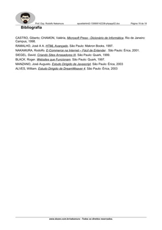 Prof. Esp. Rodolfo Nakamura apostilahtml2-130806142238-phpapp02.doc Página 19 de 19
Bibliografia
CASTRO, Giberto; CHAMON, Valéria, Microsoft Press - Dicionário de Informática. Rio de Janeiro:
Campus, 1998.
RAMALHO, José A A. HTML Avançado. São Paulo: Makron Books, 1997.
NAKAMURA, Rodolfo. E-Commerce na Internet – Fácil de Entender . São Paulo: Érica, 2001.
SIEGEL. David. Criando Sites Arrasadores III. São Paulo: Quark, 1999.
BLACK. Roger. Websites que Funcionam. São Paulo: Quark, 1997.
MANZANO, José Augusto. Estudo Dirigido de Javascript. São Paulo: Érica, 2003
ALVES, William. Estudo Dirigido de DreamWeaver 4. São Paulo: Érica, 2003
www.dozen.com.br/nakamura - Todos os direitos reservados.
 