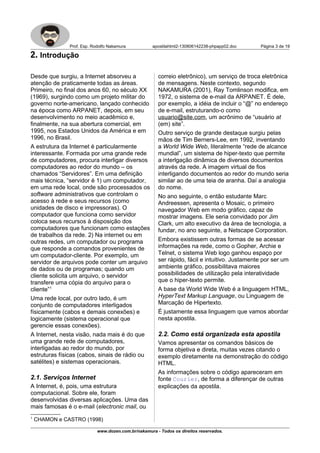 Prof. Esp. Rodolfo Nakamura apostilahtml2-130806142238-phpapp02.doc Página 3 de 19
2. Introdução
Desde que surgiu, a Internet absorveu a
atenção de praticamente todas as áreas.
Primeiro, no final dos anos 60, no século XX
(1969), surgindo como um projeto militar do
governo norte-americano, lançado conhecido
na época como ARPANET, depois, em seu
desenvolvimento no meio acadêmico e,
finalmente, na sua abertura comercial, em
1995, nos Estados Unidos da América e em
1996, no Brasil.
A estrutura da Internet é particularmente
interessante. Formada por uma grande rede
de computadores, procura interligar diversos
computadores ao redor do mundo – os
chamados “Servidores”. Em uma definição
mais técnica, “servidor é 1) um computador,
em uma rede local, onde são processados os
software administrativos que controlam o
acesso à rede e seus recursos (como
unidades de disco e impressoras). O
computador que funciona como servidor
coloca seus recursos à disposição dos
computadores que funcionam como estações
de trabalhos da rede. 2) Na internet ou em
outras redes, um computador ou programa
que responde a comandos provenientes de
um computador-cliente. Por exemplo, um
servidor de arquivos pode conter um arquivo
de dados ou de programas; quando um
cliente solicita um arquivo, o servidor
transfere uma cópia do arquivo para o
cliente”1
Uma rede local, por outro lado, é um
conjunto de computadores interligados
físicamente (cabos e demais conexões) e
logicamente (sistema operacional que
gerencie essas conexões).
A Internet, nesta visão, nada mais é do que
uma grande rede de computadores,
interligadas ao redor do mundo, por
estruturas físicas (cabos, sinais de rádio ou
satélites) e sistemas operacionais.
2.1. Serviços Internet
A Internet, é, pois, uma estrutura
computacional. Sobre ele, foram
desenvolvidas diversas aplicações. Uma das
mais famosas é o e-mail (electronic mail, ou
1
CHAMON e CASTRO (1998)
correio eletrônico), um serviço de troca eletrônica
de mensagens. Neste contexto, segundo
NAKAMURA (2001), Ray Tomlinson modifica, em
1972, o sistema de e-mail da ARPANET. É dele,
por exemplo, a idéia de incluir o “@” no endereço
de e-mail, estruturando-o como
usuario@site.com, um acrônimo de “usuário at
(em) site”.
Outro serviço de grande destaque surgiu pelas
mãos de Tim Berners-Lee, em 1992, inventando
a World Wide Web, literalmente “rede de alcance
mundial”, um sistema de hiper-texto que permite
a interlgação dinâmica de diversos documentos
através da rede. A imagem virtual de fios
interligando documentos ao redor do mundo seria
similar ao de uma teia de aranha. Daí a analogia
do nome.
No ano seguinte, o então estudante Marc
Andreessen, apresenta o Mosaic, o primeiro
navegador Web em modo gráfico, capaz de
mostrar imagens. Ele seria convidado por Jim
Clark, um alto executivo da área de tecnologia, a
fundar, no ano seguinte, a Netscape Corporation.
Embora existissem outras formas de se acessar
informações na rede, como o Gopher, Archie e
Telnet, o sistema Web logo ganhou espaço por
ser rápido, fácil e intuitivo. Justamente por ser um
ambiente gráfico, possibilitava maiores
possibilidades de utilização pela interatividade
que o hiper-texto permite.
A base da World Wide Web é a linguagem HTML,
HyperText Markup Language, ou Linguagem de
Marcação de Hipertexto.
É justamente essa linguagem que vamos abordar
nesta apostila.
2.2. Como está organizada esta apostila
Vamos apresentar os comandos básicos de
forma objetiva e direta, muitas vezes citando o
exemplo diretamente na demonstração do código
HTML.
As informações sobre o código apareceram em
fonte Courier, de forma a diferençar de outras
explicações da apostila.
www.dozen.com.br/nakamura - Todos os direitos reservados.
 