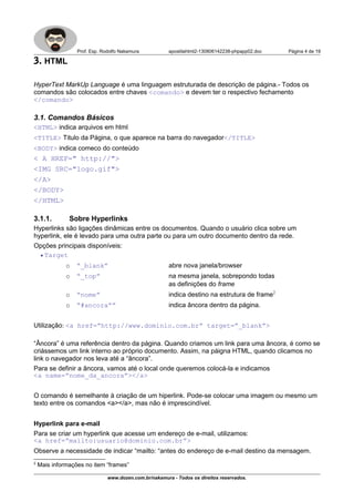 Prof. Esp. Rodolfo Nakamura apostilahtml2-130806142238-phpapp02.doc Página 4 de 19
3. HTML
HyperText MarkUp Language é uma linguagem estruturada de descrição de página.- Todos os
comandos são colocados entre chaves <comando> e devem ter o respectivo fechamento
</comando>
3.1. Comandos Básicos
<HTML> indica arquivos em html
<TITLE> Titulo da Página, o que aparece na barra do navegador</TITLE>
<BODY> indica comeco do conteúdo
< A HREF=" http://">
<IMG SRC="logo.gif">
</A>
</BODY>
</HTML>
3.1.1. Sobre Hyperlinks
Hyperlinks são ligações dinâmicas entre os documentos. Quando o usuário clica sobre um
hyperlink, ele é levado para uma outra parte ou para um outro documento dentro da rede.
Opções principais disponíveis:
• Target
o “_blank” abre nova janela/browser
o “_top” na mesma janela, sobrepondo todas
as definições do frame
o “nome” indica destino na estrutura de frame2
o “#ancora”” indica âncora dentro da página.
Utilização: <a href=”http://www.dominio.com.br” target=”_blank”>
“Âncora” é uma referência dentro da página. Quando criamos um link para uma âncora, é como se
criássemos um link interno ao próprio documento. Assim, na páigna HTML, quando clicamos no
link o navegador nos leva até a “âncora”.
Para se definir a âncora, vamos até o local onde queremos colocá-la e indicamos
<a name=”nome_da_ancora”></a>
O comando é semelhante à criação de um hiperlink. Pode-se colocar uma imagem ou mesmo um
texto entre os comandos <a></a>, mas não é imprescindível.
Hyperlink para e-mail
Para se criar um hyperlink que acesse um endereço de e-mail, utilizamos:
<a href=”mailto:usuario@dominio.com.br”>
Observe a necessidade de indicar “mailto: “antes do endereço de e-mail destino da mensagem.
2
Mais informações no item “frames”
www.dozen.com.br/nakamura - Todos os direitos reservados.
 