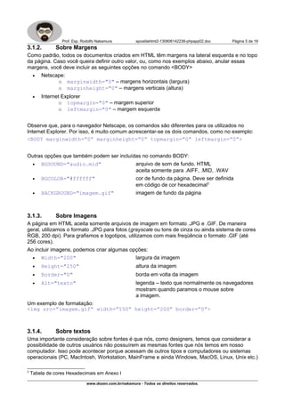 Prof. Esp. Rodolfo Nakamura apostilahtml2-130806142238-phpapp02.doc Página 5 de 19
3.1.2. Sobre Margens
Como padrão, todos os documentos criados em HTML têm margens na lateral esquerda e no topo
da página. Caso você queira definir outro valor, ou, como nos exemplos abaixo, anular essas
margens, você deve incluir as seguintes opções no comando <BODY>
• Netscape:
o marginwidth="0" – margens horizontais (largura)
o marginheight="0" – margens verticais (altura)
• Internet Explorer
o topmargin="0" – margem superior
o leftmargin="0" – margem esquerda
Observe que, para o navegador Netscape, os comandos são diferentes para os utilizados no
Internet Explorer. Por isso, é muito comum acrescentar-se os dois comandos, como no exemplo:
<BODY marginwidth=”0” marginheight=”0” topmargin=”0” leftmargin=”0”>
Outras opções que também podem ser incluídas no comando BODY:
• BGSOUND="audio.mid" arquivo de som de fundo. HTML
aceita somente para .AIFF, .MID, .WAV
• BGCOLOR="#ffffff" cor de fundo da página. Deve ser definida
em código de cor hexadecimal3
• BACKGROUND="imagem.gif" imagem de fundo da página
3.1.3. Sobre Imagens
A página em HTML aceita somente arquivos de imagem em formato .JPG e .GIF. De maneira
geral, utilizamos o formato .JPG para fotos (grayscale ou tons de cinza ou ainda sistema de cores
RGB, 200 dpi). Para grafismos e logotipos, utilizamos com mais freqüência o formato .GIF (até
256 cores).
Ao incluir imagens, podemos criar algumas opções:
• Width="200" largura da imagem
• Height="250" altura da imagem
• Border="0" borda em volta da imagem
• Alt="texto" legenda – texto que normalmente os navegadores
mostram quando paramos o mouse sobre
a imagem.
Um exemplo de formatação:
<img src=”imagem.gif” width=”150” height=”200” border=”0”>
3.1.4. Sobre textos
Uma importante consideração sobre fontes é que nós, como designers, temos que considerar a
possibilidade de outros usuários não possuírem as mesmas fontes que nós temos em nosso
computador. Isso pode acontecer porque acessam de outros tipos e computadores ou sistemas
operacionais (PC, MacIntosh, Workstation, MainFrame e ainda Windows, MacOS, Linux, Unix etc.)
3
Tabela de cores Hexadecimais em Anexo I
www.dozen.com.br/nakamura - Todos os direitos reservados.
 