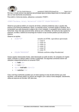 Prof. Esp. Rodolfo Nakamura apostilahtml2-130806142238-phpapp02.doc Página 6 de 19
Por isso, é muito comum nos atermos aos principais tipos de letras disponíveis no mercado, pois
são os mais facilmente encontráveis.
Para definir o fonte dos textos, utilizamos o comando <FONT>:
<FONT="Verdana, Arial, Helvetica" SIZE="2" COLOR="#000000">
Observe que pode-se definir um conjunto de fontes, evitando problemas caso o usuário não
possua a sua fonte de preferência. Assim, no exemplo acima, a primeira opção é Verdana. Se o
computador que está acessando a página não o tiver instalado, o navegador tenta mostrar com o
fonte Arial. Caso não seja possível ainda, tenta-se com o Helvética. Se nenhuma das opções for
possível, aí então o sistema se encarrega de mostrar no tipo de letra padrão que ele possui no
sistema.
Observe as opções:
• SIZE=”2” tamanho em HTML: equivalência aproximada:
1 - corpo 8
2 - corpo 10
3 - corpo 14
4 - corpo 18
5 - corpo 24
6 - corpo 36
• COLOR=”#000000” Definido conforme código Hexadecimal.
Outras opções relacionadas fontes, está relacionado ao estilo da letra. As variações em negrito
(bold), inclinado ou oblíquo (italic) e ainda o sublinhado. Os seguintes comandos devem ser
utilizados independentemente do comando FONT.
• <b>bold</b>
• <i>italic</i>
• <b><I>bold italic</b></I>
• <u>underline</u>
Caso você faça realmente questão que um texto apareça no tipo de letra (fonte) que você
escolheu, você deverá utilizar um arquivo de imagem com o texto e fonte desejado. Geralmente,
utiliza-se arquivos em formato .GIF para isso.
www.dozen.com.br/nakamura - Todos os direitos reservados.
 