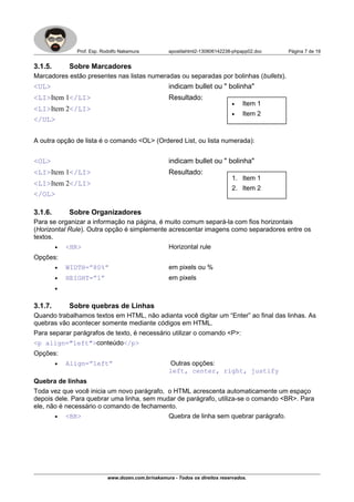 Prof. Esp. Rodolfo Nakamura apostilahtml2-130806142238-phpapp02.doc Página 7 de 19
3.1.5. Sobre Marcadores
Marcadores estão presentes nas listas numeradas ou separadas por bolinhas (bullets).
<UL> indicam bullet ou " bolinha"
<LI>Item 1</LI> Resultado:
<LI>Item 2</LI>
</UL>
A outra opção de lista é o comando <OL> (Ordered List, ou lista numerada):
<OL> indicam bullet ou " bolinha"
<LI>Item 1</LI> Resultado:
<LI>Item 2</LI>
</OL>
3.1.6. Sobre Organizadores
Para se organizar a informação na página, é muito comum separá-la com fios horizontais
(Horizontal Rule). Outra opção é simplemente acrescentar imagens como separadores entre os
textos.
• <HR> Horizontal rule
Opções:
• WIDTH=”80%” em pixels ou %
• HEIGHT=”1” em pixels
•
3.1.7. Sobre quebras de Linhas
Quando trabalhamos textos em HTML, não adianta você digitar um “Enter” ao final das linhas. As
quebras vão acontecer somente mediante códigos em HTML.
Para separar parágrafos de texto, é necessário utilizar o comando <P>:
<p align="left">conteúdo</p>
Opções:
• Align=”left” Outras opções:
left, center, right, justify
Quebra de linhas
Toda vez que você inicia um novo parágrafo, o HTML acrescenta automaticamente um espaço
depois dele. Para quebrar uma linha, sem mudar de parágrafo, utiliza-se o comando <BR>. Para
ele, não é necessário o comando de fechamento.
• <BR> Quebra de linha sem quebrar parágrafo.
www.dozen.com.br/nakamura - Todos os direitos reservados.
• Item 1
• Item 2
1. Item 1
2. Item 2
 
