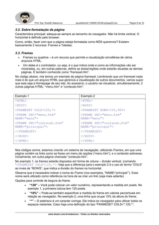Prof. Esp. Rodolfo Nakamura apostilahtml2-130806142238-phpapp02.doc Página 8 de 19
3.2. Sobre formatação da página
Característica principal: adequa-se sempre ao tamanho do navegador. Não há limite vertical. O
horizontal é definido pelo browser.
Como, então, fazer com que a página esteja formatada como NÓS queremos? Existem
basicamente 2 recursos: Frames e Tabelas.
3.3. Frames
• Frames ou quadros – é um recurso que permite a visualização simultânea de vários
arquivos HTML.
• Um deles é o controlador, ou seja, é o que indica onde e como as informações vão ser
mostradas, ou, em outras palavras, define as áreas/regiões onde estarão situadas as demais
páginas. É também conhecido como “frameset.htm”.
No código abaixo, nós temos um exemplo de página frameset. Lembrando que um frameset nada
mais é do que um arquivo HTML que gerencia a visualização de outros documentos, vamos supor
que esta seja a Homepage de seu site. Ao acessá-lo, o usuário vai visualizar, simultaneamente, 2
outras páginas HTML: “menu.htm” e “conteudo.htm”:
Exemplo 1 Exemplo 2
<HTML>
<BODY>
<FRAMESET COLS=120,*>
<FRAME SRC="menu.htm"
NAME="menu">
<FRAME SRC="conteudo.htm"
NAME="principal">
</FRAMESET>
</BODY>
</HTML>
<HTML>
<BODY>
<FRAMESET ROWS=10%,90%>
<FRAME SRC="menu.htm"
NAME="menu">
<FRAME SRC="conteudo.htm"
NAME="principal">
</FRAMESET>
</BODY>
</HTML>
Nos códigos acima, estamos criando um sistema de navegação, utilizando Frames, em que uma
página contém os links como se fosse um menu de opções (“menu.htm”), e o conteúdo estivesse,
inicialmente, em outra página chamada “conteudo.htm”.
No exemplo 1, os frames estarão dispostos em forma de coluna – divisão vertical. (comando
“<FRAMESET COLS=120,*>. Veja que a diferença para o exemplo 2 é o uso do termo “COLS”
ao invés de “ROWS”, que indica a divisão do frames na horizontal.
Observe que é necessário indicar o nome do Frame (nos exemplos, “NAME=’principal’”). Esse
nome será utilizado como referência na hora de se criar um link (veja mais adiante).
Opções para controle de largura do frame:
• “120” – Você pode colocar um valor numérico, representando a medida em pixels. No
exemplo 1, a primeira coluna tem 120 pixels.
• “10%” – Pode-se também especificar a medida do frame em valores percentuais em
relação ao navegador. No exemplo 2, uma linha que ocupe 10% da altura do frame.
• “*” – O asterisco é um caracter coringa. Ele indica ao navegador para utilizar todos os
espaços restantes. Caso haja uma definição do tipo “FRAMESET COLS=*,120,*”,
www.dozen.com.br/nakamura - Todos os direitos reservados.
 