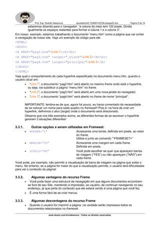 Prof. Esp. Rodolfo Nakamura apostilahtml2-130806142238-phpapp02.doc Página 9 de 19
estaremos dizendo para o navegador: “a coluna do meio tem 120 pixels. Divida
igualmente os espaços restantes para formar a coluna 1 e a coluna 3”.
Em nosso exemplo, estamos trabalhando o documento “menu.htm” como a página que vai conter
a navegação de nosso site. Veja um exemplo de código para ele:
<HTML>
<BODY>
<A HREF="pag2.htm">Link 1</A><br>
<A HREF="pag3.htm" target="_blank">Link 2</A><br>
<A HREF="pag4.htm" target="principal">Link 3</A>
</BODY>
</HTML>
Veja qual o comportamento de cada hyperlink especificado no documento menu.htm, quando o
usuário clicar em:
• “Link 1”, o documento “pag2.htm” será aberto no mesmo frame onde está o hyperlink,
ou seja, vai substituir a página “menu.htm” no frame.
• “Link 2”, o documento “pag3.htm” será aberto em uma nova janela do navegador.
• “Link 3”, o documento “pag4.htm” será aberto no frame de nome “principal”.
IMPORTANTE: lembra-se de que, agora há pouco, eu havia comentado da necessidade
de se colocar um nome para cada quadro no frameset? Pois é: na hora de criar um
hyperlink, definimos o alvo (target) onde o documento será direcionado.
Observe que nos três exemplos acima, as diferentes formas de se escrever o hyperlink
geraram 3 situações diferentes!
3.3.1. Outras opções a serem utilizadas em Frameset:
• BORDER=”1” Acrescenta uma borda, definida em pixels, ao redor
do frame.
Utilize-o junto ao comando “”FRAMESET=”
• MARGIN=”20” Acrescenta uma margem em cada frame.
Definida em pixels.
• SCROLL=”NO” Você pode escolher se quer que apareçam barras
de rolagem (“YES”) ou não apareçam (“NÃO”) em
cada frame.
Você pode, por exemplo, não permitir a visualização de barra de rolagem na página que exibe o
menu. No entanto, se a página for maior do que a visualização permite, o usuário terá dificuldades
para ver o conteúdo da página!
3.3.2. Algumas vantagens do recurso Frame
• Você pode fazer uma estrutura de navegação em que alguns documentos encontram-
se fora de seu Site, mantendo a impressão, ao usuário, de continuar navegando no seu
endereço, já que parte do conteúdo que ele estará vendo é uma página que você fez.
• É uma forma fácil de se criar menus.
3.3.3. Algumas desvantagens do recurso Frame
• Quando o usuário for imprimir a página, na verdade serão impressos todos os
documentos relacionados no frameset.
www.dozen.com.br/nakamura - Todos os direitos reservados.
 