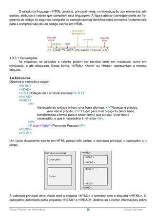 ______________________________________________________________________________________________
Curso Técnico em Informática 10 Criação de sites
O estudo da linguagem HTML consiste, principalmente, na investigação dos elementos, eti-
quetas, atributos e valores que compõem esta linguagem. A figura abaixo (correspondente ao fra-
gmento de código do segundo parágrafo do exemplo acima) identifica estes conceitos fundamentais
para a compreensão de um código escrito em HTML.
1.3.3.1 Convenções
As etiquetas, os atributos e valores podem ser escritos tanto em maiúsculo como em
minúsculo, e até misturado. Desta forma, <HTML> <html> ou <HtmL> representam a mesma
etiqueta.
1.4 Estruturas
Observe o exemplo a seguir:
<HTML>
<HEAD>
<TITLE>Citação de Fernando Pessoa</TITLE>
</HEAD>
<BODY>
<P>
Navegadores antigos tinham uma frase gloriosa: <I>"Navegar é preciso;
viver não é preciso.</I>" Quero para mim o espírito desta frase,
transformada a forma para a casar com o que eu sou: Viver não é
necessário; o que é necessário é <B>criar</B>.
</P>
<P align="right">(Fernando Pessoa)</P>
</BODY>
</HTML>
Um típico documento escrito em HTML possui três partes: a estrutura principal, o cabeçalho e o
corpo.
A estrutura principal deve iniciar com a etiqueta <HTML> e terminar com a etiqueta </HTML>. O
cabeçalho, delimitado pelas etiquetas <HEAD> e </HEAD>, destina-se a conter informações sobre
 