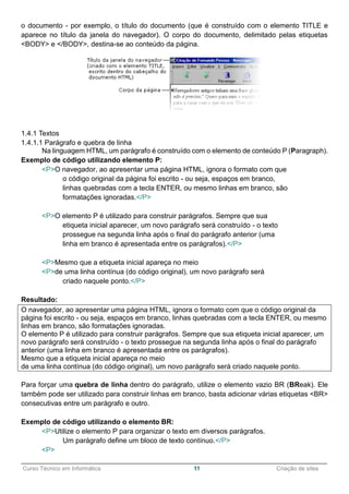 ______________________________________________________________________________________________
Curso Técnico em Informática 11 Criação de sites
o documento - por exemplo, o título do documento (que é construído com o elemento TITLE e
aparece no título da janela do navegador). O corpo do documento, delimitado pelas etiquetas
<BODY> e </BODY>, destina-se ao conteúdo da página.
1.4.1 Textos
1.4.1.1 Parágrafo e quebra de linha
Na linguagem HTML, um parágrafo é construído com o elemento de conteúdo P (Paragraph).
Exemplo de código utilizando elemento P:
<P>O navegador, ao apresentar uma página HTML, ignora o formato com que
o código original da página foi escrito - ou seja, espaços em branco,
linhas quebradas com a tecla ENTER, ou mesmo linhas em branco, são
formatações ignoradas.</P>
<P>O elemento P é utilizado para construir parágrafos. Sempre que sua
etiqueta inicial aparecer, um novo parágrafo será construído - o texto
prossegue na segunda linha após o final do parágrafo anterior (uma
linha em branco é apresentada entre os parágrafos).</P>
<P>Mesmo que a etiqueta inicial apareça no meio
<P>de uma linha contínua (do código original), um novo parágrafo será
criado naquele ponto.</P>
Resultado:
O navegador, ao apresentar uma página HTML, ignora o formato com que o código original da
página foi escrito - ou seja, espaços em branco, linhas quebradas com a tecla ENTER, ou mesmo
linhas em branco, são formatações ignoradas.
O elemento P é utilizado para construir parágrafos. Sempre que sua etiqueta inicial aparecer, um
novo parágrafo será construído - o texto prossegue na segunda linha após o final do parágrafo
anterior (uma linha em branco é apresentada entre os parágrafos).
Mesmo que a etiqueta inicial apareça no meio
de uma linha contínua (do código original), um novo parágrafo será criado naquele ponto.
Para forçar uma quebra de linha dentro do parágrafo, utilize o elemento vazio BR (BReak). Ele
também pode ser utilizado para construir linhas em branco, basta adicionar várias etiquetas <BR>
consecutivas entre um parágrafo e outro.
Exemplo de código utilizando o elemento BR:
<P>Utilize o elemento P para organizar o texto em diversos parágrafos.
Um parágrafo define um bloco de texto contínuo.</P>
<P>
 