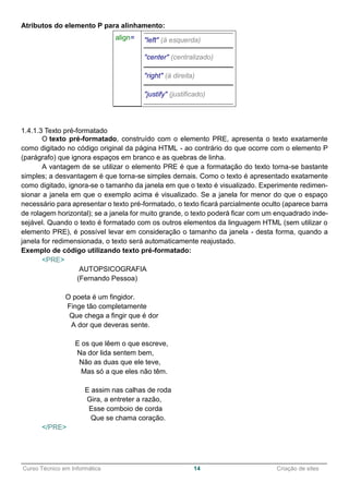 ______________________________________________________________________________________________
Curso Técnico em Informática 14 Criação de sites
Atributos do elemento P para alinhamento:
align= "left" (à esquerda)
"center" (centralizado)
"right" (à direita)
"justify" (justificado)
1.4.1.3 Texto pré-formatado
O texto pré-formatado, construído com o elemento PRE, apresenta o texto exatamente
como digitado no código original da página HTML - ao contrário do que ocorre com o elemento P
(parágrafo) que ignora espaços em branco e as quebras de linha.
A vantagem de se utilizar o elemento PRE é que a formatação do texto torna-se bastante
simples; a desvantagem é que torna-se simples demais. Como o texto é apresentado exatamente
como digitado, ignora-se o tamanho da janela em que o texto é visualizado. Experimente redimen-
sionar a janela em que o exemplo acima é visualizado. Se a janela for menor do que o espaço
necessário para apresentar o texto pré-formatado, o texto ficará parcialmente oculto (aparece barra
de rolagem horizontal); se a janela for muito grande, o texto poderá ficar com um enquadrado inde-
sejável. Quando o texto é formatado com os outros elementos da linguagem HTML (sem utilizar o
elemento PRE), é possível levar em consideração o tamanho da janela - desta forma, quando a
janela for redimensionada, o texto será automaticamente reajustado.
Exemplo de código utilizando texto pré-formatado:
<PRE>
AUTOPSICOGRAFIA
(Fernando Pessoa)
O poeta é um fingidor.
Finge tão completamente
Que chega a fingir que é dor
A dor que deveras sente.
E os que lêem o que escreve,
Na dor lida sentem bem,
Não as duas que ele teve,
Mas só a que eles não têm.
E assim nas calhas de roda
Gira, a entreter a razão,
Esse comboio de corda
Que se chama coração.
</PRE>
 